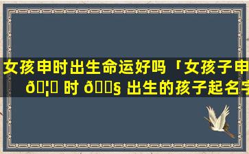 女孩申时出生命运好吗「女孩子申 🦄 时 🐧 出生的孩子起名字」